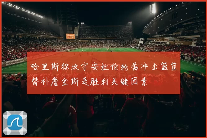 哈里斯称坎宁安杜伦轮番冲击篮筐替补詹金斯是胜利关键因素