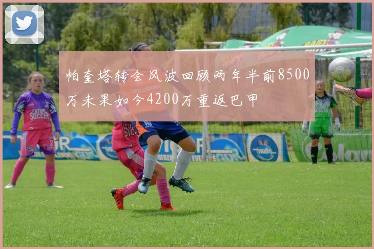 帕奎塔转会风波回顾两年半前8500万未果如今4200万重返巴甲