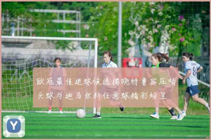 欧冠最佳进球候选揭晓特鲁宾压哨头球与迪马尔科任意球精彩纷呈