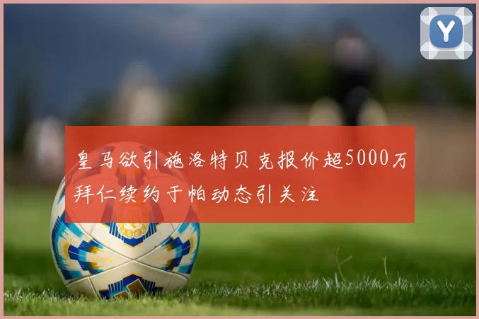 皇马欲引施洛特贝克报价超5000万拜仁续约于帕动态引关注