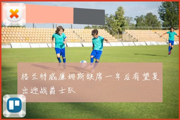 格兰特威廉姆斯缺席一年后有望复出迎战爵士队
