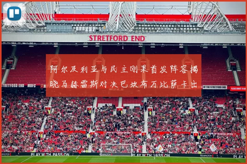 阿尔及利亚与民主刚果首发阵容揭晓马赫雷斯对决巴坎布万比萨卡出战