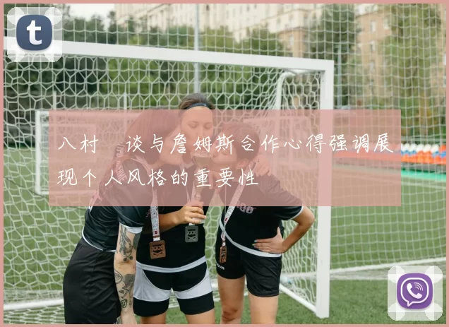 八村塁谈与詹姆斯合作心得强调展现个人风格的重要性