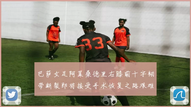 巴萨女足阿莱桑德里右膝前十字韧带断裂即将接受手术恢复之路艰难