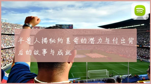 半兽人揭秘约基奇的潜力与付出背后的故事与成就