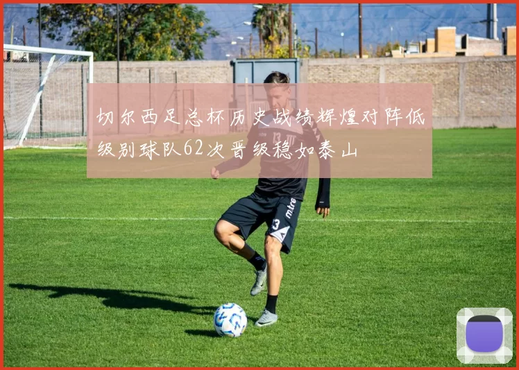 切尔西足总杯历史战绩辉煌对阵低级别球队62次晋级稳如泰山