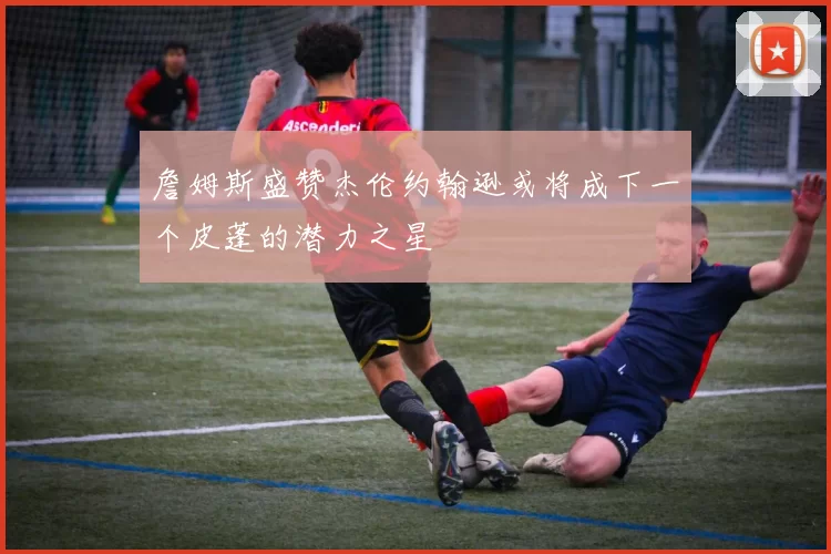 詹姆斯盛赞杰伦约翰逊或将成下一个皮蓬的潜力之星