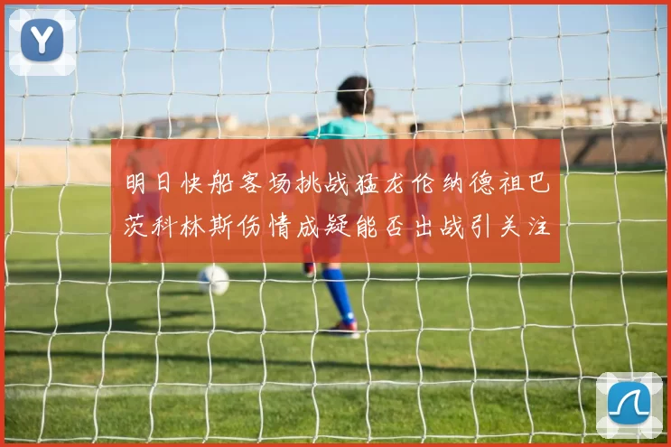 明日快船客场挑战猛龙伦纳德祖巴茨科林斯伤情成疑能否出战引关注