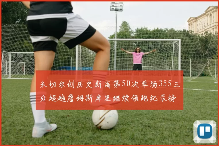 米切尔创历史新高第50次单场355三分超越詹姆斯库里继续领跑纪录榜